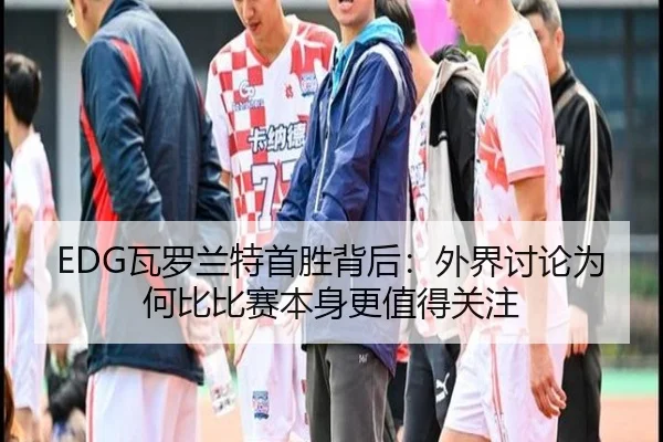 EDG瓦罗兰特首胜背后：外界讨论为何比比赛本身更值得关注